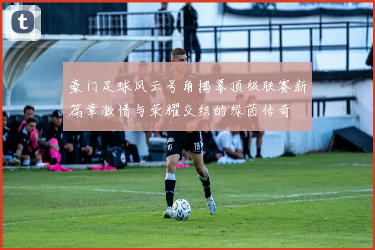 豪门足球风云号角揭幕顶级联赛新篇章激情与荣耀交织的绿茵传奇