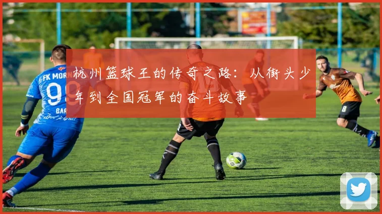 杭州篮球王的传奇之路：从街头少年到全国冠军的奋斗故事