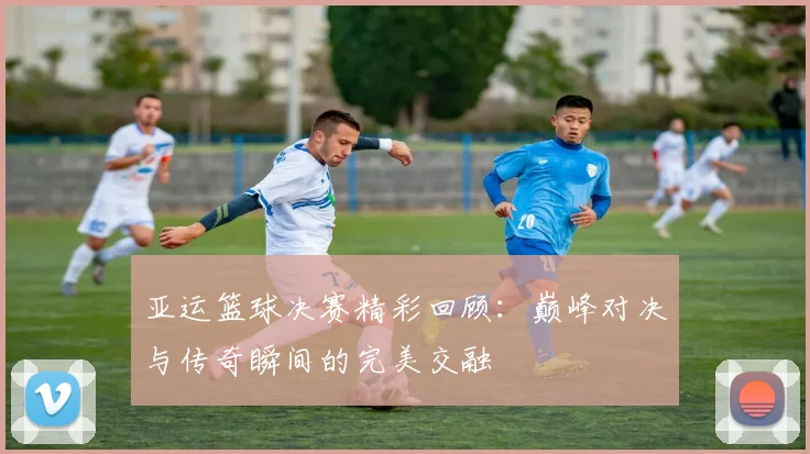 亚运篮球决赛精彩回顾：巅峰对决与传奇瞬间的完美交融
